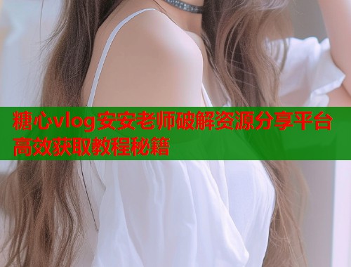 糖心vlog安安老师破解资源分享平台高效获取教程秘籍