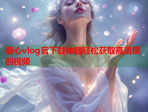 糖心vlog官下载神器轻松获取高清原创视频
