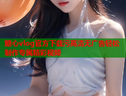 糖心vlog官方下载污高清无广告轻松制作专属精彩视频