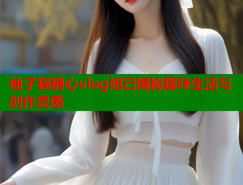 柚子猫糖心vlog妲己揭秘趣味生活与创作灵感