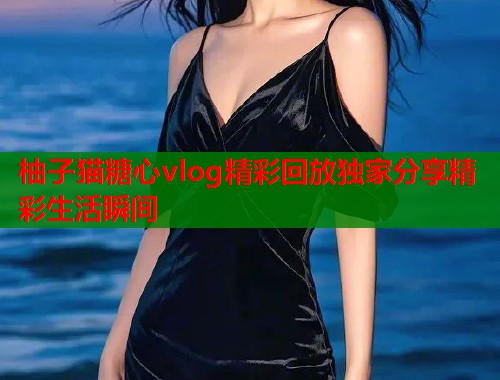 柚子猫糖心vlog精彩回放独家分享精彩生活瞬间