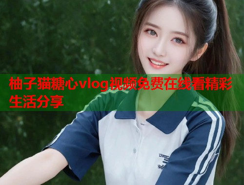柚子猫糖心vlog视频免费在线看精彩生活分享