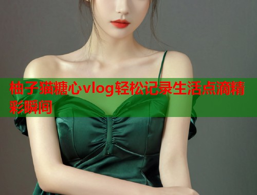 柚子猫糖心vlog轻松记录生活点滴精彩瞬间