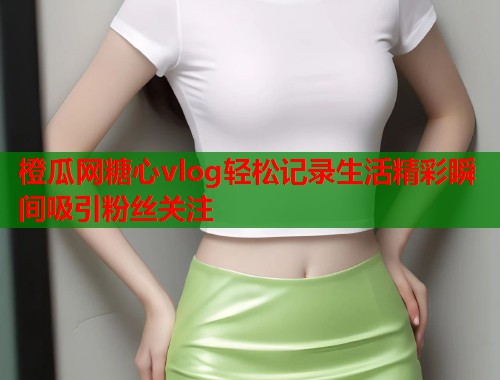 橙瓜网糖心vlog轻松记录生活精彩瞬间吸引粉丝关注