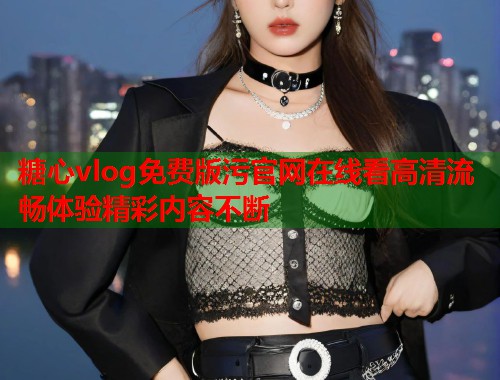 糖心vlog免费版污官网在线看高清流畅体验精彩内容不断