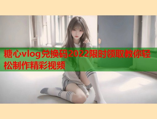 糖心vlog兑换码2022限时领取教你轻松制作精彩视频