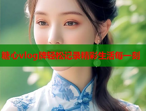 糖心vlog牌轻松记录精彩生活每一刻
