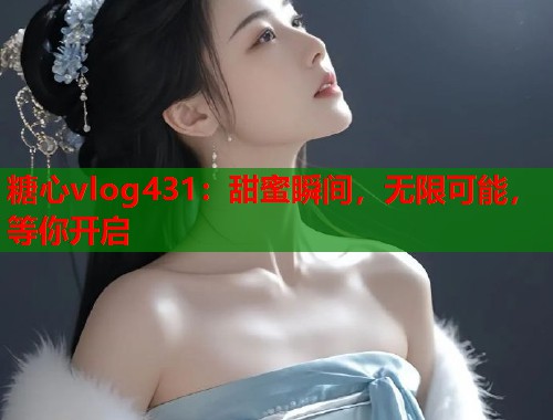 糖心vlog431：甜蜜瞬间，无限可能，等你开启