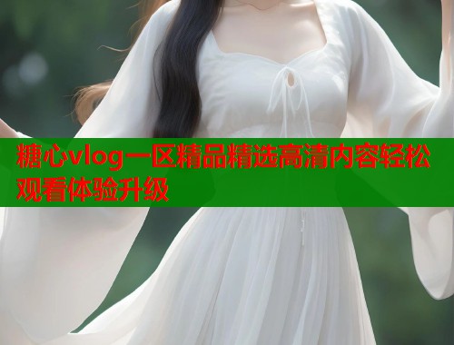 糖心vlog一区精品精选高清内容轻松观看体验升级