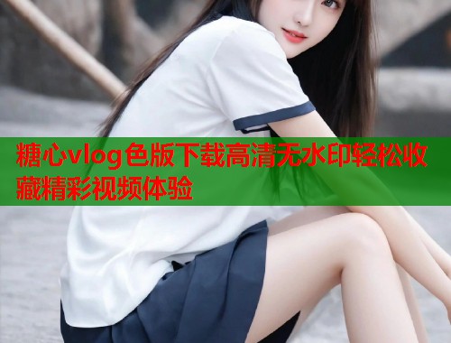 糖心vlog色版下载高清无水印轻松收藏精彩视频体验