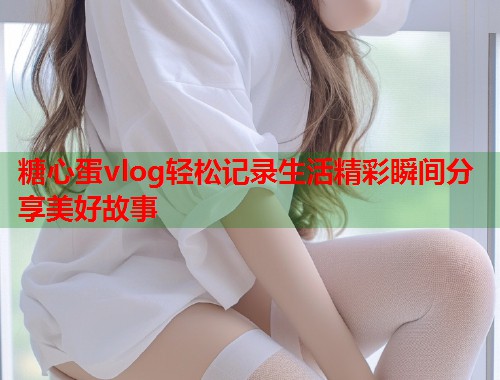 糖心蛋vlog轻松记录生活精彩瞬间分享美好故事