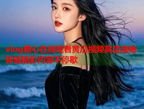 vlog糖心在线观看黄瓜视频高清流畅体验精彩内容不停歇
