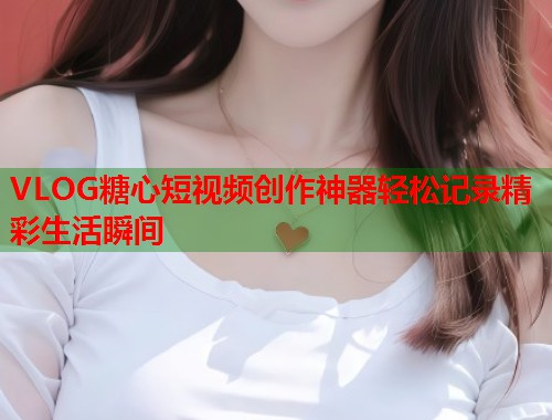VLOG糖心短视频创作神器轻松记录精彩生活瞬间