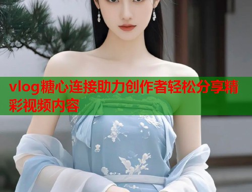 vlog糖心连接助力创作者轻松分享精彩视频内容