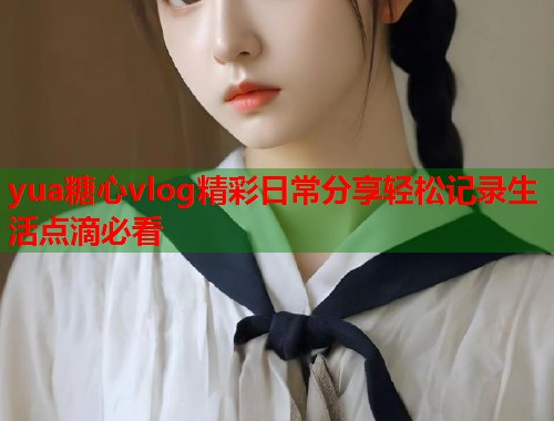 yua糖心vlog精彩日常分享轻松记录生活点滴必看  第1张