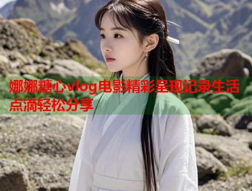 娜娜糖心vlog电影精彩呈现记录生活点滴轻松分享