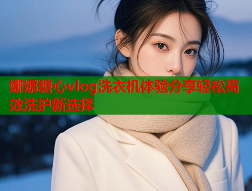 娜娜糖心vlog洗衣机体验分享轻松高效洗护新选择