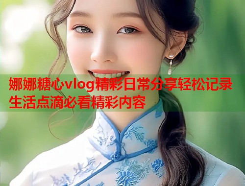 娜娜糖心vlog精彩日常分享轻松记录生活点滴必看精彩内容