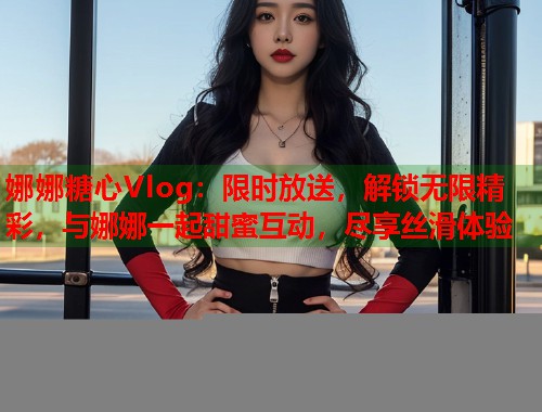 娜娜糖心Vlog：限时放送，解锁无限精彩，与娜娜一起甜蜜互动，尽享丝滑体验