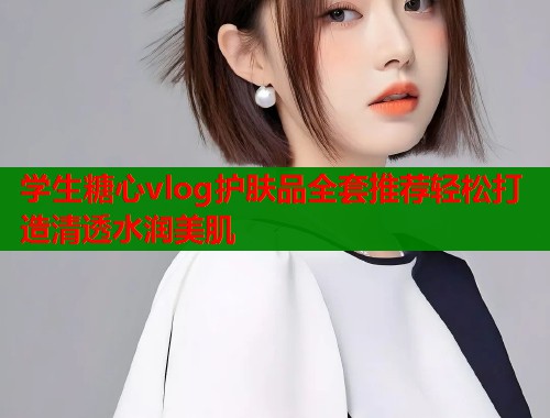 学生糖心vlog护肤品全套推荐轻松打造清透水润美肌  第1张