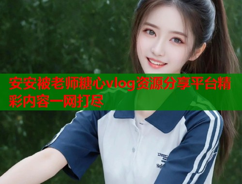 安安被老师糖心vlog资源分享平台精彩内容一网打尽