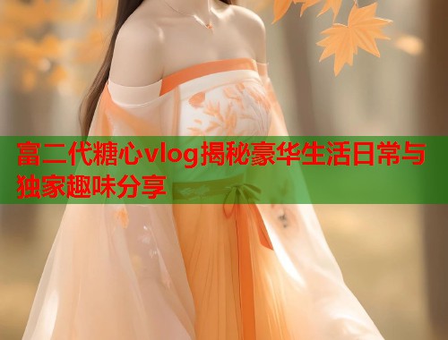 富二代糖心vlog揭秘豪华生活日常与独家趣味分享
