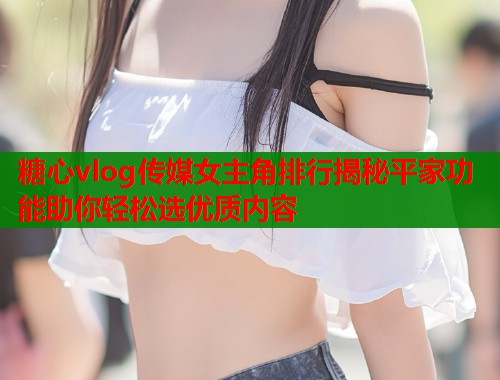 糖心vlog传媒女主角排行揭秘平家功能助你轻松选优质内容