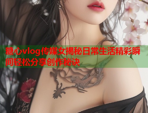 糖心vlog传媒女揭秘日常生活精彩瞬间轻松分享创作秘诀