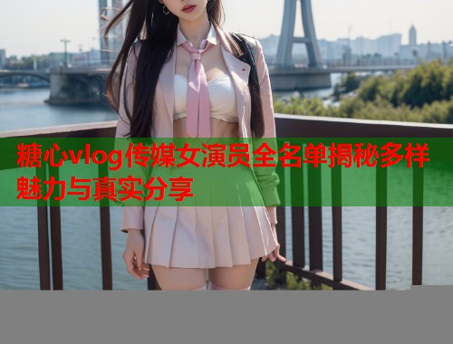 糖心vlog传媒女演员全名单揭秘多样魅力与真实分享