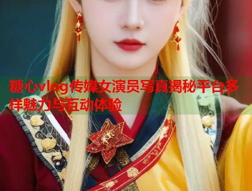糖心vlog传媒女演员写真揭秘平台多样魅力与互动体验
