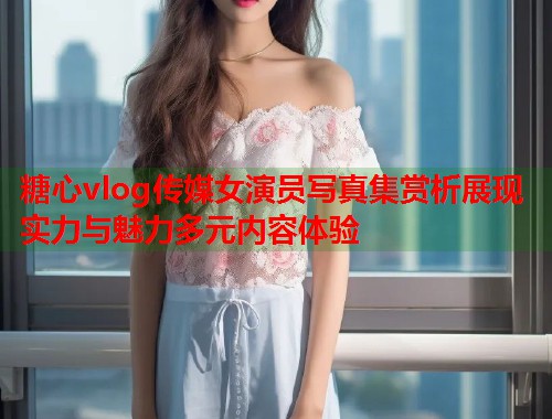 糖心vlog传媒女演员写真集赏析展现实力与魅力多元内容体验