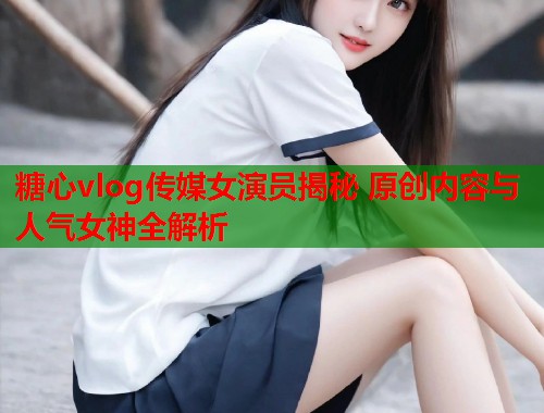 糖心vlog传媒女演员揭秘 原创内容与人气女神全解析