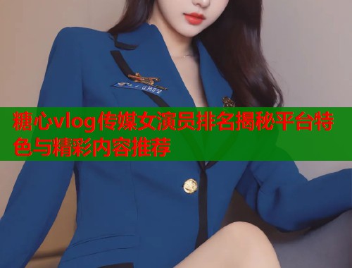 糖心vlog传媒女演员排名揭秘平台特色与精彩内容推荐