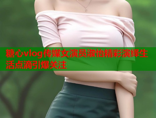 糖心vlog传媒女演员淑怡精彩演绎生活点滴引爆关注