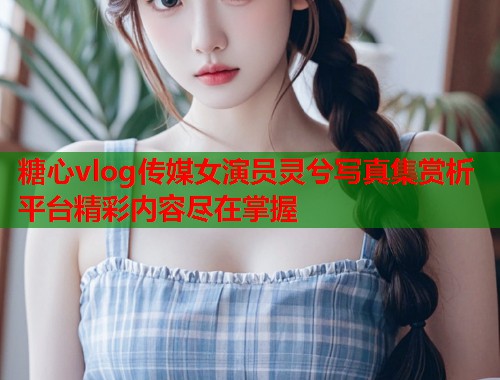 糖心vlog传媒女演员灵兮写真集赏析平台精彩内容尽在掌握  第2张