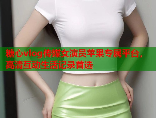 糖心vlog传媒女演员苹果专属平台，高清互动生活记录首选