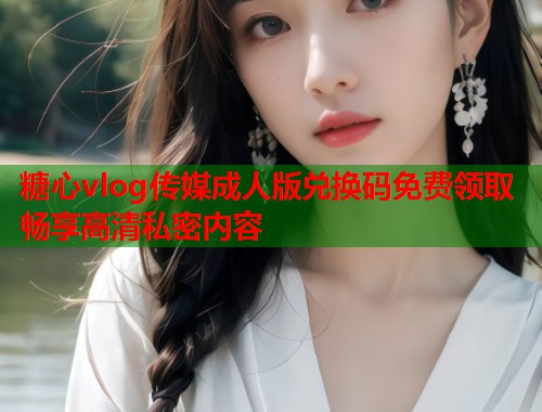 糖心vlog传媒成人版兑换码免费领取畅享高清私密内容