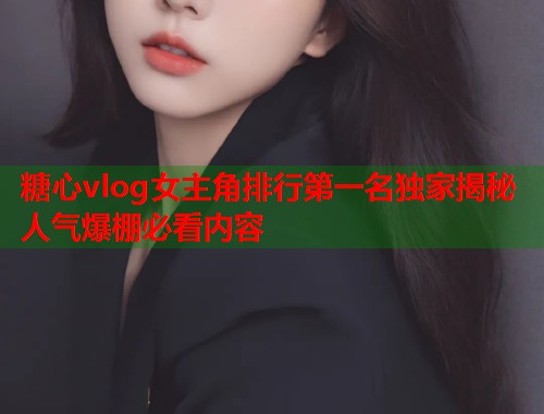 糖心vlog女主角排行第一名独家揭秘人气爆棚必看内容