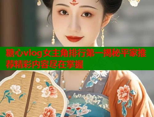 糖心vlog女主角排行第一揭秘平家推荐精彩内容尽在掌握