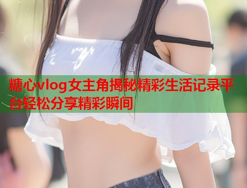 糖心vlog女主角揭秘精彩生活记录平台轻松分享精彩瞬间