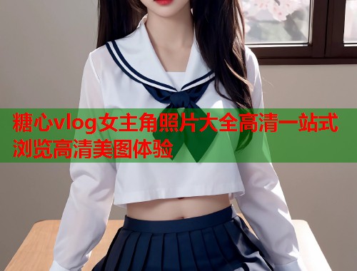 糖心vlog女主角照片大全高清一站式浏览高清美图体验