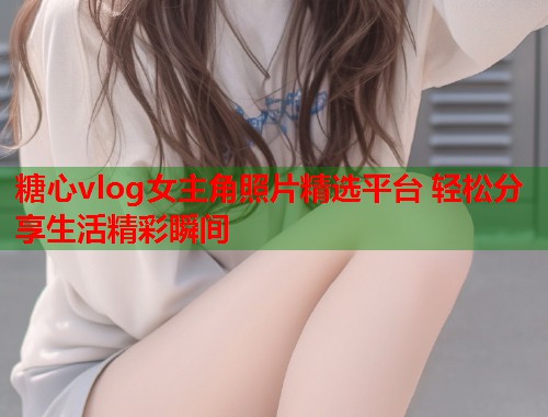 糖心vlog女主角照片精选平台 轻松分享生活精彩瞬间