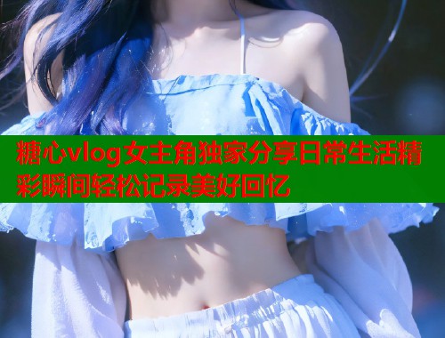 糖心vlog女主角独家分享日常生活精彩瞬间轻松记录美好回忆  第2张