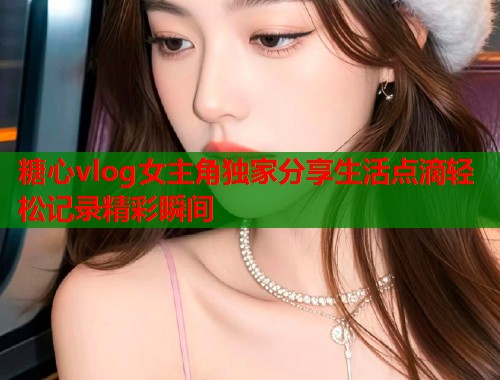 糖心vlog女主角独家分享生活点滴轻松记录精彩瞬间