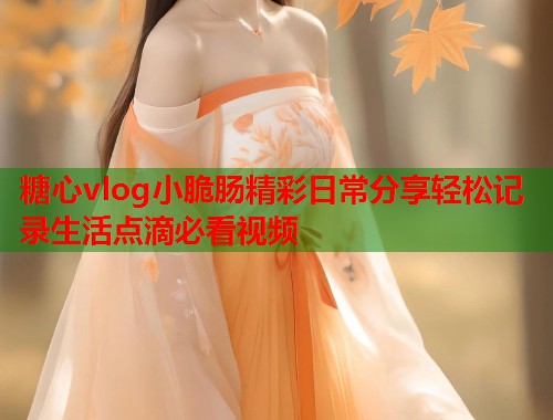 糖心vlog小脆肠精彩日常分享轻松记录生活点滴必看视频  第2张