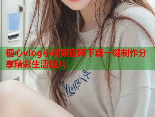 糖心vlog小视频官网下载一键制作分享精彩生活短片