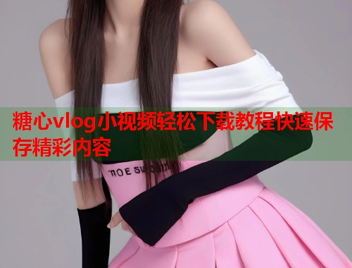 糖心vlog小视频轻松下载教程快速保存精彩内容