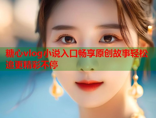 糖心vlog小说入口畅享原创故事轻松追更精彩不停