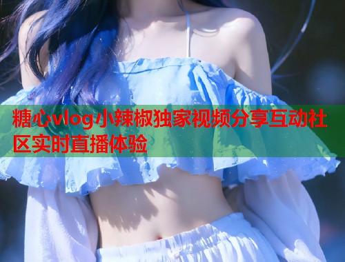 糖心vlog小辣椒独家视频分享互动社区实时直播体验
