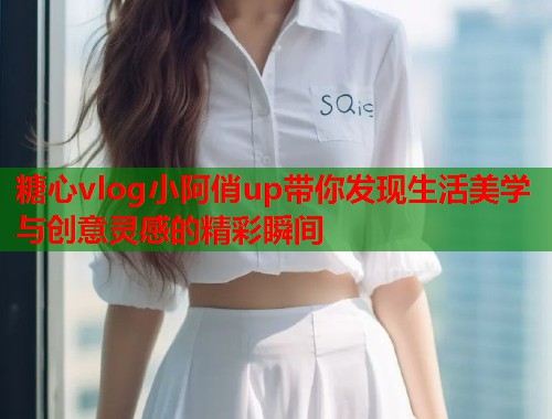 糖心vlog小阿俏up带你发现生活美学与创意灵感的精彩瞬间